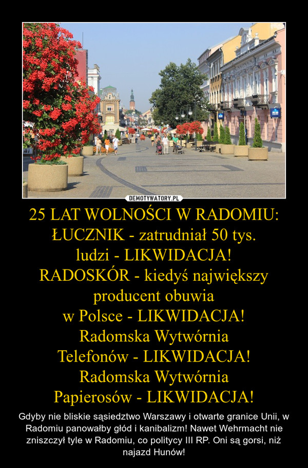 25 LAT WOLNOŚCI W RADOMIU:
ŁUCZNIK - zatrudniał 50 tys.
ludzi - LIKWIDACJA!
RADOSKÓR - kiedyś największy producent obuwia
w Polsce - LIKWIDACJA!
Radomska Wytwórnia
Telefonów - LIKWIDACJA!
Radomska Wytwórnia
Papierosów - LIKWIDACJA! – Gdyby nie bliskie sąsiedztwo Warszawy i otwarte granice Unii, w Radomiu panowałby głód i kanibalizm! Nawet Wehrmacht nie zniszczył tyle w Radomiu, co politycy III RP. Oni są gorsi, niż najazd Hunów!  