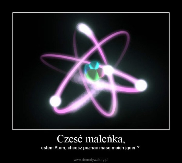 Czesć maleńka, – estem Atom, chcesz poznać masę moich jąder ?  