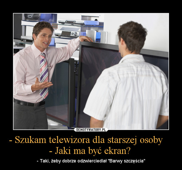 - Szukam telewizora dla starszej osoby      - Jaki ma być ekran?  – - Taki, żeby dobrze odzwierciedlał "Barwy szczęścia" 