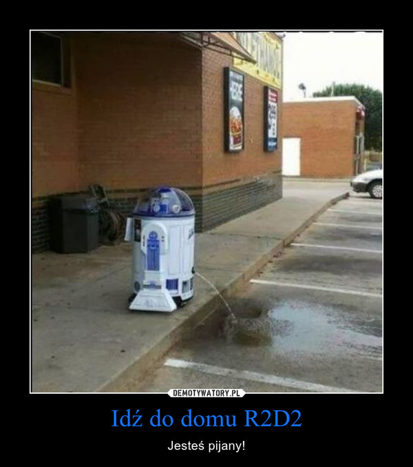 Idź do domu R2D2 – Jesteś pijany! 