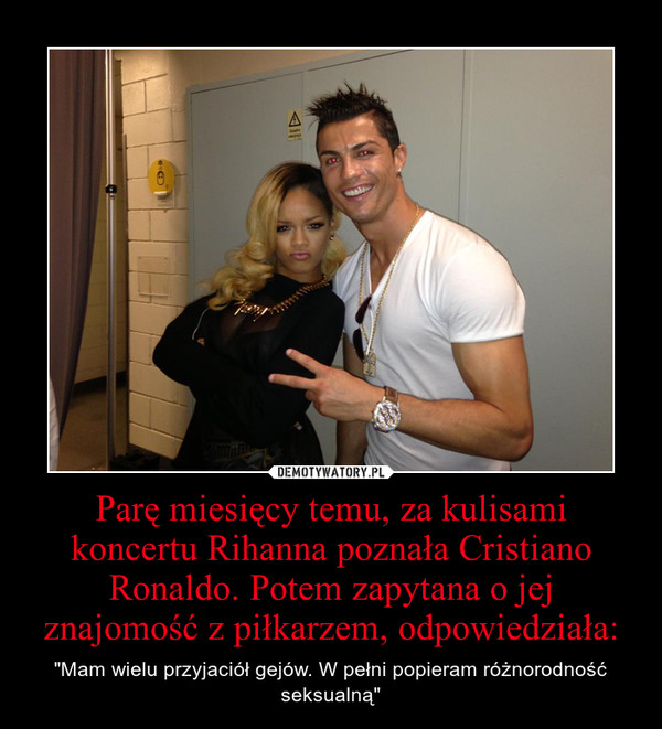 Parę miesięcy temu, za kulisami koncertu Rihanna poznała Cristiano Ronaldo. Potem zapytana o jej znajomość z piłkarzem, odpowiedziała: – "Mam wielu przyjaciół gejów. W pełni popieram różnorodność seksualną" 