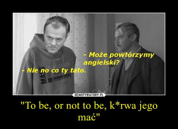 "To be, or not to be, k*rwa jego mać" –  