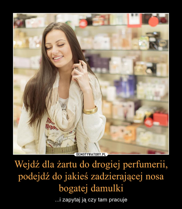 Wejdź dla żartu do drogiej perfumerii, podejdź do jakieś zadzierającej nosa bogatej damulki – ...i zapytaj ją czy tam pracuje 