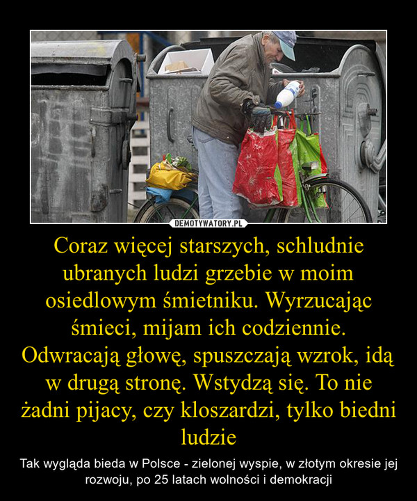 Coraz więcej starszych, schludnie ubranych ludzi grzebie w moim osiedlowym śmietniku. Wyrzucając śmieci, mijam ich codziennie. Odwracają głowę, spuszczają wzrok, idą w drugą stronę. Wstydzą się. To nie żadni pijacy, czy kloszardzi, tylko biedni ludzie – Tak wygląda bieda w Polsce - zielonej wyspie, w złotym okresie jej rozwoju, po 25 latach wolności i demokracji 