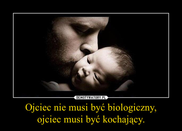 Ojciec nie musi być biologiczny,
ojciec musi być kochający.