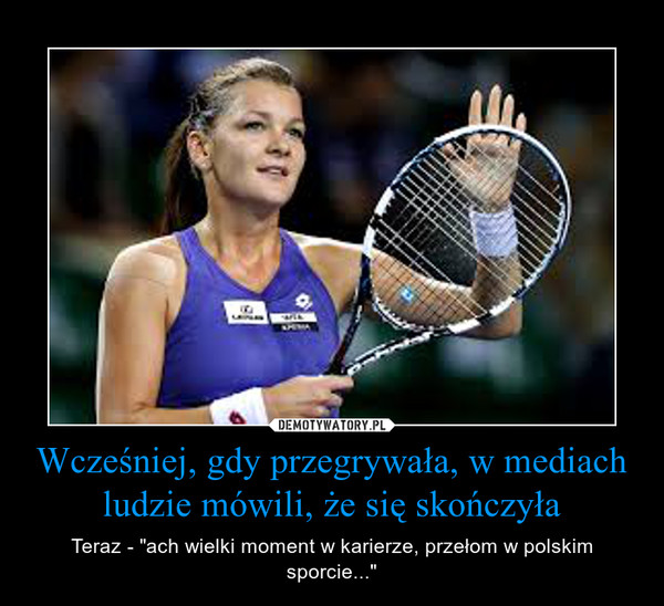 Wcześniej, gdy przegrywała, w mediach ludzie mówili, że się skończyła – Teraz - "ach wielki moment w karierze, przełom w polskim sporcie..." 
