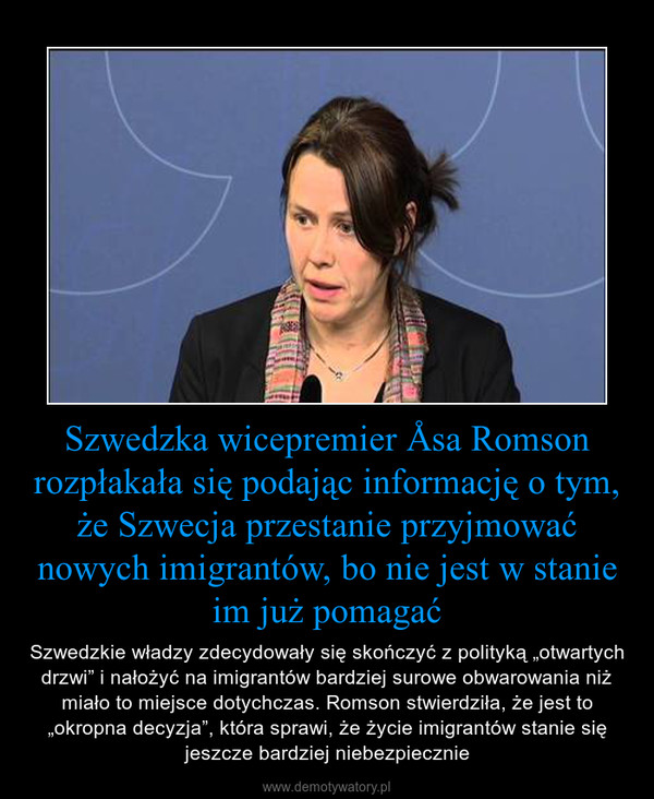 Szwedzka wicepremier Åsa Romson rozpłakała się podając informację o tym, że Szwecja przestanie przyjmować nowych imigrantów, bo nie jest w stanie im już pomagać – Szwedzkie władzy zdecydowały się skończyć z polityką „otwartych drzwi” i nałożyć na imigrantów bardziej surowe obwarowania niż miało to miejsce dotychczas. Romson stwierdziła, że jest to „okropna decyzja”, która sprawi, że życie imigrantów stanie się jeszcze bardziej niebezpiecznie 