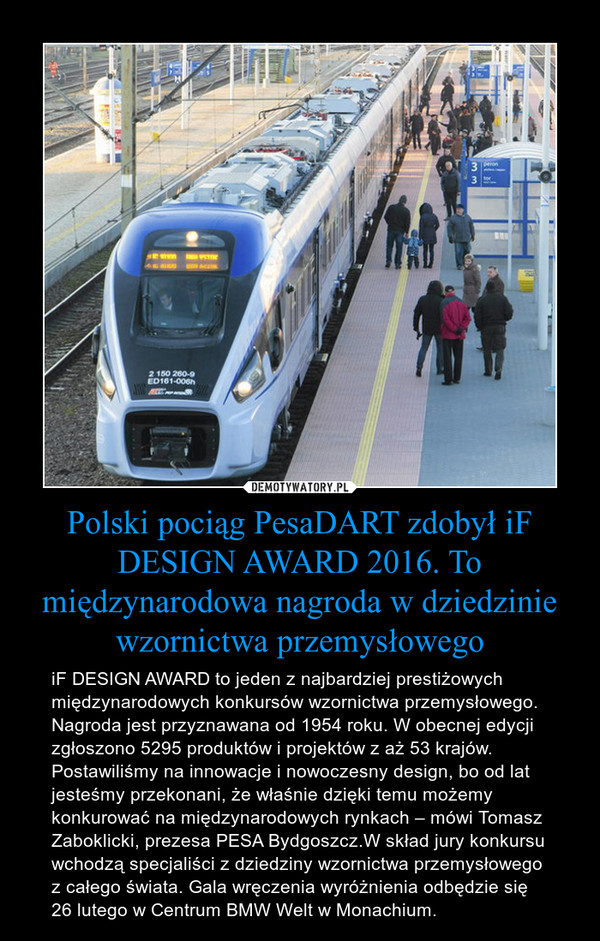 Polski pociąg PesaDART zdobył iF DESIGN AWARD 2016. To międzynarodowa nagroda w dziedzinie wzornictwa przemysłowego – iF DESIGN AWARD to jeden z najbardziej prestiżowych międzynarodowych konkursów wzornictwa przemysłowego. Nagroda jest przyznawana od 1954 roku. W obecnej edycji zgłoszono 5295 produktów i projektów z aż 53 krajów. Postawiliśmy na innowacje i nowoczesny design, bo od lat jesteśmy przekonani, że właśnie dzięki temu możemy konkurować na międzynarodowych rynkach – mówi Tomasz Zaboklicki, prezesa PESA Bydgoszcz.W skład jury konkursu wchodzą specjaliści z dziedziny wzornictwa przemysłowego  z całego świata. Gala wręczenia wyróżnienia odbędzie się 26 lutego w Centrum BMW Welt w Monachium. 