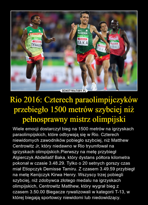 Rio 2016: Czterech paraolimpijczyków przebiegło 1500 metrów szybciej niż pełnosprawny mistrz olimpijski – Wiele emocji dostarczył bieg na 1500 metrów na igrzyskach paraolimpijskich, które odbywają się w Rio. Czterech niewidomych zawodników pobiegło szybciej, niż Matthew Centrowitz Jr, który niedawno w Rio tryumfował na igrzyskach olimpijskich.Pierwszy na metę przybiegł Algierczyk Abdellatif Baka, który dystans półtora kilometra pokonał w czasie 3.48.29. Tylko o 20 setnych gorszy czas miał Etiopczyk Demisse Tamiru. Z czasem 3.49.59 przybiegł na metę Kenijczyk Kirwa Henry. Wszyscy trzej pobiegli szybciej, niż zdobywca złotego medalu na igrzyskach olimpijskich, Centrowitz Matthew, który wygrał bieg z czasem 3.50.00 Biegacze rywalizowali w kategorii T-13, w której biegają sportowcy niewidomi lub niedowidzący. 