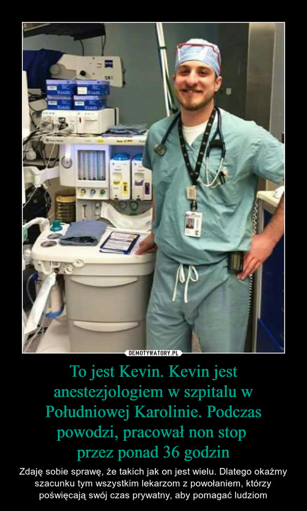 To jest Kevin. Kevin jest anestezjologiem w szpitalu w Południowej Karolinie. Podczas powodzi, pracował non stop przez ponad 36 godzin – Zdaję sobie sprawę, że takich jak on jest wielu. Dlatego okażmy szacunku tym wszystkim lekarzom z powołaniem, którzy poświęcają swój czas prywatny, aby pomagać ludziom 
