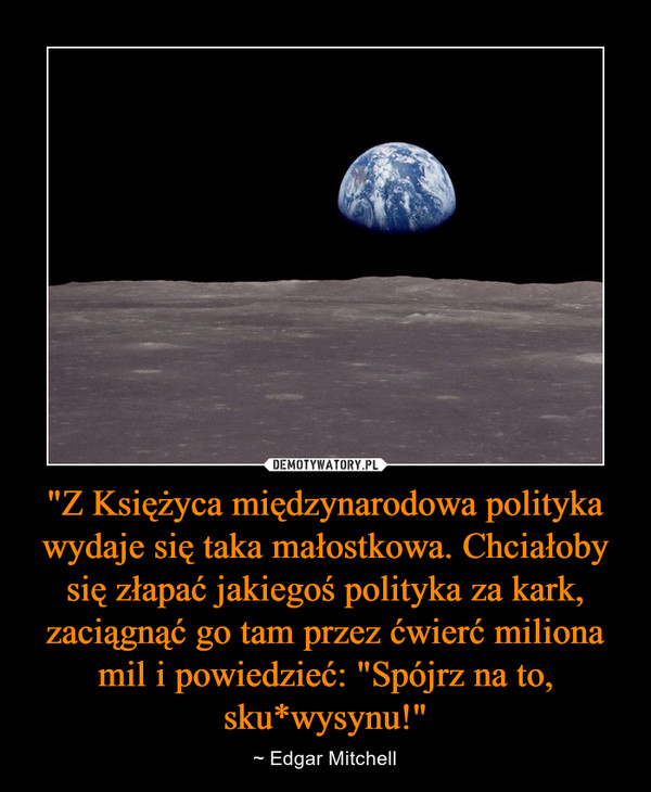 "Z Księżyca międzynarodowa polityka wydaje się taka małostkowa. Chciałoby się złapać jakiegoś polityka za kark, zaciągnąć go tam przez ćwierć miliona mil i powiedzieć: "Spójrz na to, sku*wysynu!" – ~ Edgar Mitchell 