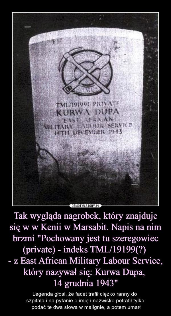 Tak wygląda nagrobek, który znajduje się w w Kenii w Marsabit. Napis na nim brzmi "Pochowany jest tu szeregowiec (private) - indeks TML/19199(?) 
- z East African Military Labour Service, który nazywał się: Kurwa Dupa, 
14 grudnia 1943"