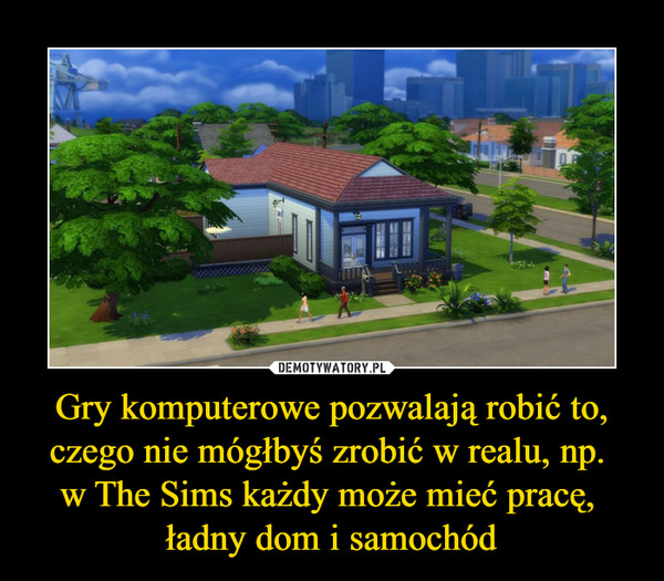 Gry komputerowe pozwalają robić to, czego nie mógłbyś zrobić w realu, np. w The Sims każdy może mieć pracę, ładny dom i samochód –  