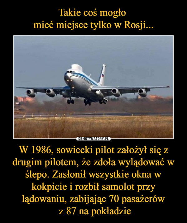 W 1986, sowiecki pilot założył się z drugim pilotem, że zdoła wylądować w ślepo. Zasłonił wszystkie okna w kokpicie i rozbił samolot przy lądowaniu, zabijając 70 pasażerów z 87 na pokładzie –  