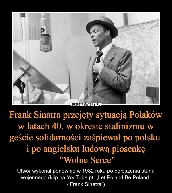 Frank Sinatra przejęty sytuacją Polaków w latach 40. w okresie stalinizmu w geście solidarności zaśpiewał po polsku i po angielsku ludową piosenkę "Wolne Serce" – Utwór wykonał ponownie w 1982 roku po ogłoszeniu stanu wojennego (klip na YouTube pt. „Let Poland Be Poland - Frank Sinatra") 