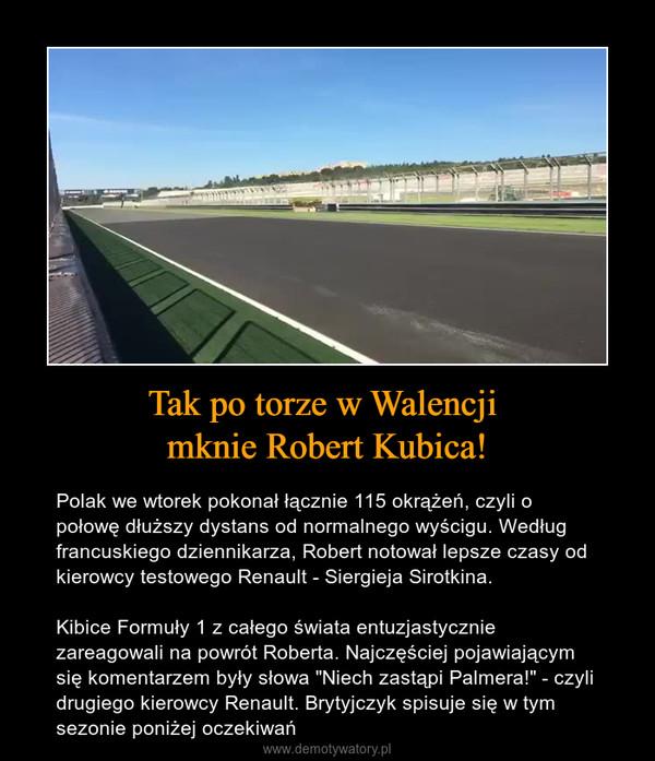 Tak po torze w Walencji mknie Robert Kubica! – Polak we wtorek pokonał łącznie 115 okrążeń, czyli o połowę dłuższy dystans od normalnego wyścigu. Według francuskiego dziennikarza, Robert notował lepsze czasy od kierowcy testowego Renault - Siergieja Sirotkina. Kibice Formuły 1 z całego świata entuzjastycznie zareagowali na powrót Roberta. Najczęściej pojawiającym się komentarzem były słowa "Niech zastąpi Palmera!" - czyli drugiego kierowcy Renault. Brytyjczyk spisuje się w tym sezonie poniżej oczekiwań 