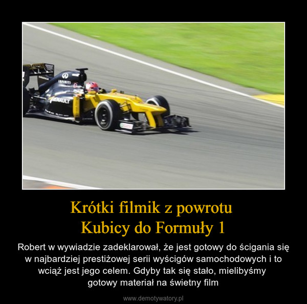 Krótki filmik z powrotu Kubicy do Formuły 1 – Robert w wywiadzie zadeklarował, że jest gotowy do ścigania się w najbardziej prestiżowej serii wyścigów samochodowych i to wciąż jest jego celem. Gdyby tak się stało, mielibyśmy gotowy materiał na świetny film 