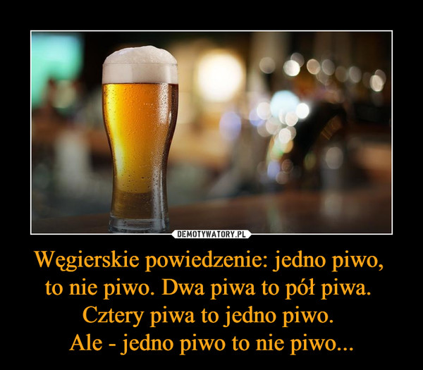 Węgierskie powiedzenie: jedno piwo, to nie piwo. Dwa piwa to pół piwa. Cztery piwa to jedno piwo. Ale - jedno piwo to nie piwo... –  