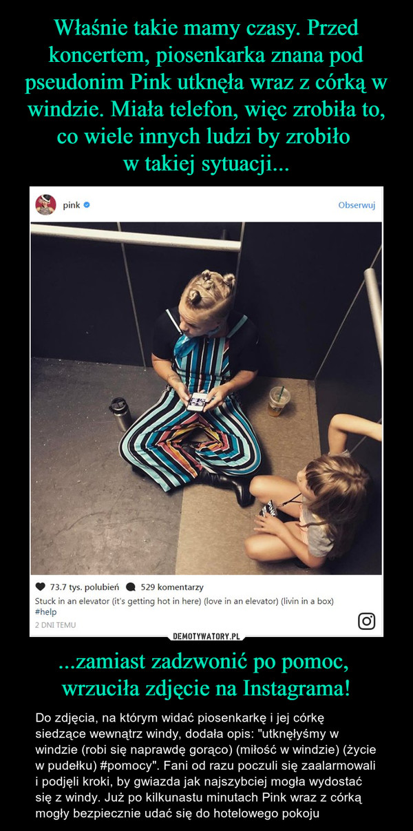 ...zamiast zadzwonić po pomoc, wrzuciła zdjęcie na Instagrama! – Do zdjęcia, na którym widać piosenkarkę i jej córkę siedzące wewnątrz windy, dodała opis: "utknęłyśmy w windzie (robi się naprawdę gorąco) (miłość w windzie) (życie w pudełku) #pomocy". Fani od razu poczuli się zaalarmowali i podjęli kroki, by gwiazda jak najszybciej mogła wydostać się z windy. Już po kilkunastu minutach Pink wraz z córką mogły bezpiecznie udać się do hotelowego pokoju 