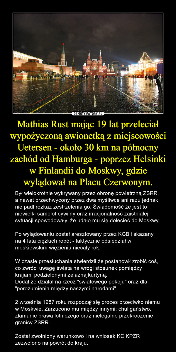 Mathias Rust mając 19 lat przeleciał wypożyczoną awionetką z miejscowości Uetersen - około 30 km na północny zachód od Hamburga - poprzez Helsinki w Finlandii do Moskwy, gdzie wylądował na Placu Czerwonym.