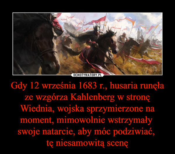 Gdy 12 września 1683 r., husaria runęła ze wzgórza Kahlenberg w stronę Wiednia, wojska sprzymierzone na moment, mimowolnie wstrzymały swoje natarcie, aby móc podziwiać, tę niesamowitą scenę –  