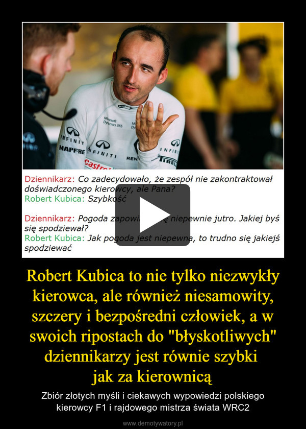 Robert Kubica to nie tylko niezwykły kierowca, ale również niesamowity, szczery i bezpośredni człowiek, a w swoich ripostach do "błyskotliwych" dziennikarzy jest równie szybki jak za kierownicą – Zbiór złotych myśli i ciekawych wypowiedzi polskiegokierowcy F1 i rajdowego mistrza świata WRC2 
