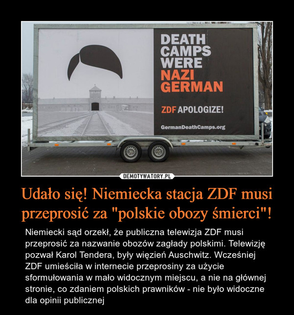 Udało się! Niemiecka stacja ZDF musi przeprosić za "polskie obozy śmierci"! – Niemiecki sąd orzekł, że publiczna telewizja ZDF musi przeprosić za nazwanie obozów zagłady polskimi. Telewizję pozwał Karol Tendera, były więzień Auschwitz. Wcześniej ZDF umieściła w internecie przeprosiny za użycie sformułowania w mało widocznym miejscu, a nie na głównej stronie, co zdaniem polskich prawników - nie było widoczne dla opinii publicznej 