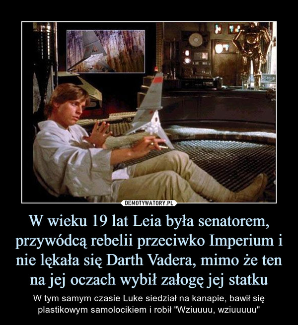 W wieku 19 lat Leia była senatorem, przywódcą rebelii przeciwko Imperium i nie lękała się Darth Vadera, mimo że ten na jej oczach wybił załogę jej statku – W tym samym czasie Luke siedział na kanapie, bawił się plastikowym samolocikiem i robił "Wziuuuu, wziuuuuu" 