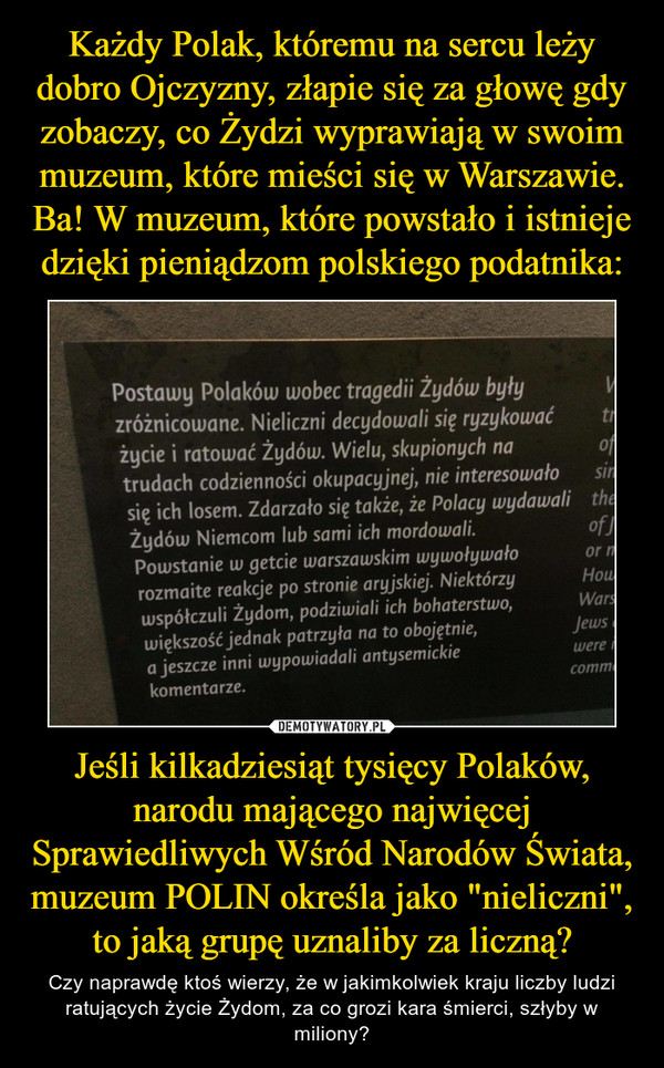 Jeśli kilkadziesiąt tysięcy Polaków, narodu mającego najwięcej Sprawiedliwych Wśród Narodów Świata, muzeum POLIN określa jako "nieliczni", to jaką grupę uznaliby za liczną? – Czy naprawdę ktoś wierzy, że w jakimkolwiek kraju liczby ludzi ratujących życie Żydom, za co grozi kara śmierci, szłyby w miliony? Postawy Polaków wobec tragedii Żydów były zróżnicowane. Nieliczni decydowali się ryzykować życie i ratować Żydów. Wielu, skupionych na trudach codzienności okupacyjnej, nie interesowało 9 się ich losem. Zdarzało się także, że Polacy wydawali Żydów Niemcom lub sami ich mordowali. of Powstanie w getcie warszawskim wywoływało or rozmaite reakcje po stronie aryjskiej.