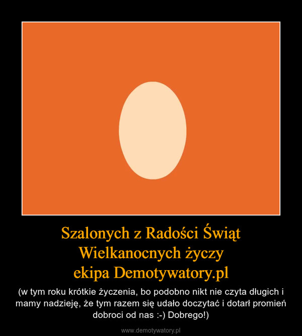 Szalonych z Radości Świąt Wielkanocnych życzyekipa Demotywatory.pl – (w tym roku krótkie życzenia, bo podobno nikt nie czyta długich i mamy nadzieję, że tym razem się udało doczytać i dotarł promień dobroci od nas :-) Dobrego!) 