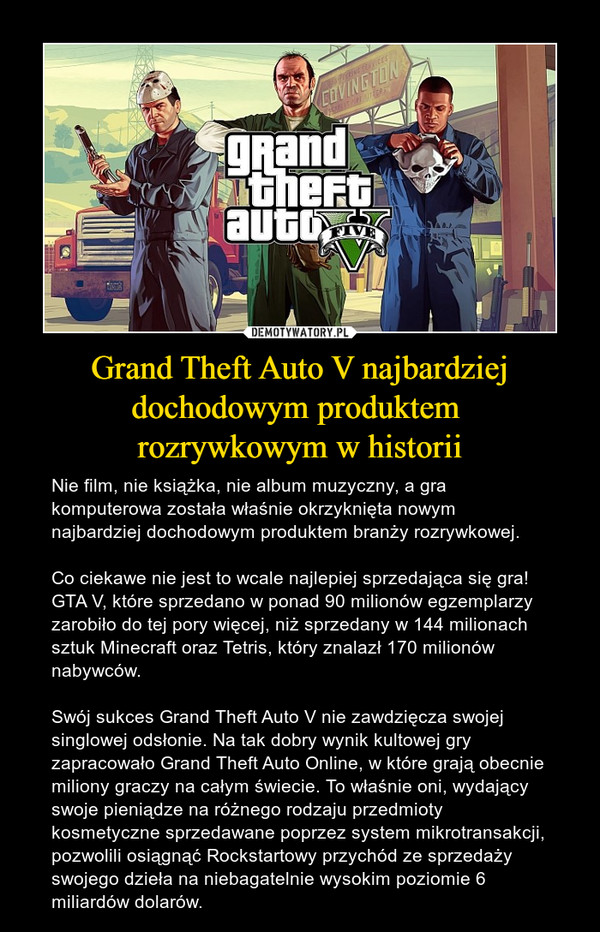Grand Theft Auto V najbardziej dochodowym produktem rozrywkowym w historii – Nie film, nie książka, nie album muzyczny, a gra komputerowa została właśnie okrzyknięta nowym najbardziej dochodowym produktem branży rozrywkowej.Co ciekawe nie jest to wcale najlepiej sprzedająca się gra! GTA V, które sprzedano w ponad 90 milionów egzemplarzy zarobiło do tej pory więcej, niż sprzedany w 144 milionach sztuk Minecraft oraz Tetris, który znalazł 170 milionów nabywców.Swój sukces Grand Theft Auto V nie zawdzięcza swojej singlowej odsłonie. Na tak dobry wynik kultowej gry zapracowało Grand Theft Auto Online, w które grają obecnie miliony graczy na całym świecie. To właśnie oni, wydający swoje pieniądze na różnego rodzaju przedmioty kosmetyczne sprzedawane poprzez system mikrotransakcji, pozwolili osiągnąć Rockstartowy przychód ze sprzedaży swojego dzieła na niebagatelnie wysokim poziomie 6 miliardów dolarów. 