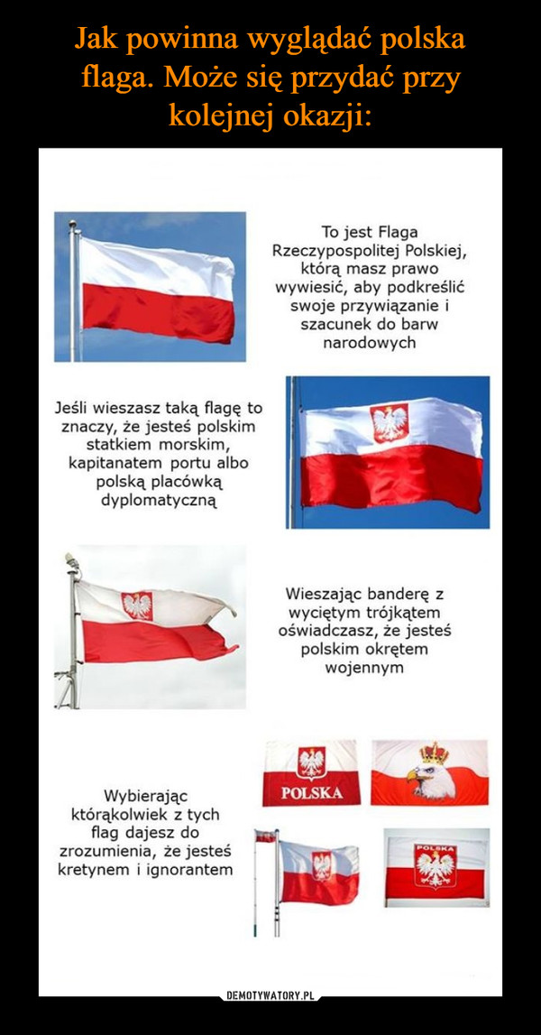  –  Jeśli wieszasz taką flagę to znaczy, że jesteś polskim statkiem morskim, kapitanatem portu albo polską placówką dyplomatyczną Wybierając którąkolwiek z tych flag dajesz do zrozumienia, że jesteś kretynem i ignorantem To jest Flaga Rzeczypospolitej Polskiej, którą masz prawo wywiesić, aby podkreślić swoje przywiązanie i szacunek do barw narodowych 
