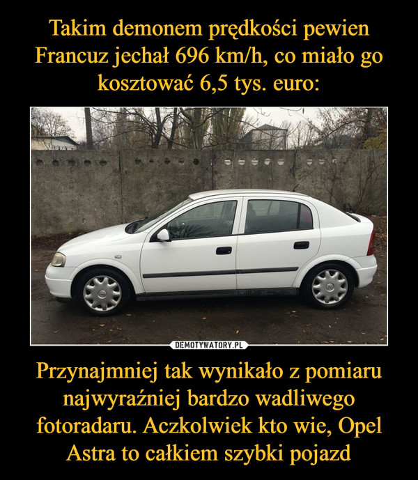 Takim demonem prędkości pewien Francuz jechał 696 km/h, co miało go kosztować 6,5 tys. euro: Przynajmniej tak wynikało z pomiaru najwyraźniej bardzo wadliwego fotoradaru. Aczkolwiek kto wie, Opel Astra to całkiem szybki pojazd