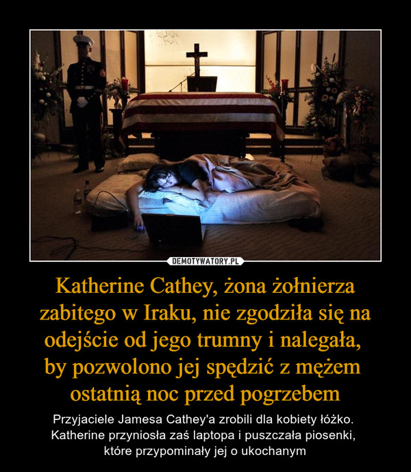 Katherine Cathey, żona żołnierza zabitego w Iraku, nie zgodziła się na odejście od jego trumny i nalegała, by pozwolono jej spędzić z mężem ostatnią noc przed pogrzebem – Przyjaciele Jamesa Cathey'a zrobili dla kobiety łóżko. Katherine przyniosła zaś laptopa i puszczała piosenki, które przypominały jej o ukochanym 