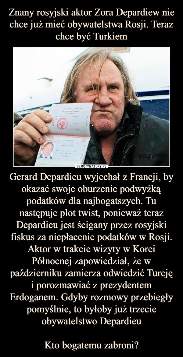 Gerard Depardieu wyjechał z Francji, by okazać swoje oburzenie podwyżką podatków dla najbogatszych. Tu następuje plot twist, ponieważ teraz Depardieu jest ścigany przez rosyjski fiskus za niepłacenie podatków w Rosji. Aktor w trakcie wizyty w Korei Północnej zapowiedział, że w październiku zamierza odwiedzić Turcję i porozmawiać z prezydentem Erdoganem. Gdyby rozmowy przebiegły pomyślnie, to byłoby już trzecie obywatelstwo DepardieuKto bogatemu zabroni? –  