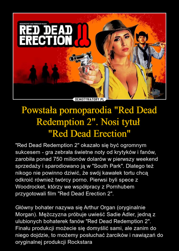 Powstała pornoparodia "Red Dead Redemption 2". Nosi tytuł "Red Dead Erection" – "Red Dead Redemption 2" okazało się być ogromnym sukcesem - gra zebrała świetne noty od krytyków i fanów, zarobiła ponad 750 milionów dolarów w pierwszy weekend sprzedaży i sparodiowano ją w "South Park". Dlatego też nikogo nie powinno dziwić, że swój kawałek tortu chcą odkroić również twórcy porno. Pierwsi byli spece z Woodrocket, którzy we współpracy z Pornhubem przygotowali film "Red Dead Erection 2".Główny bohater nazywa się Arthur Organ (oryginalnie Morgan). Mężczyzna próbuje uwieść Sadie Adler, jedną z ulubionych bohaterek fanów "Red Dead Redemption 2". Finału produkcji możecie się domyślić sami, ale zanim do niego dojdzie, to możemy posłuchać żarcików i nawiązań do oryginalnej produkcji Rockstara 
