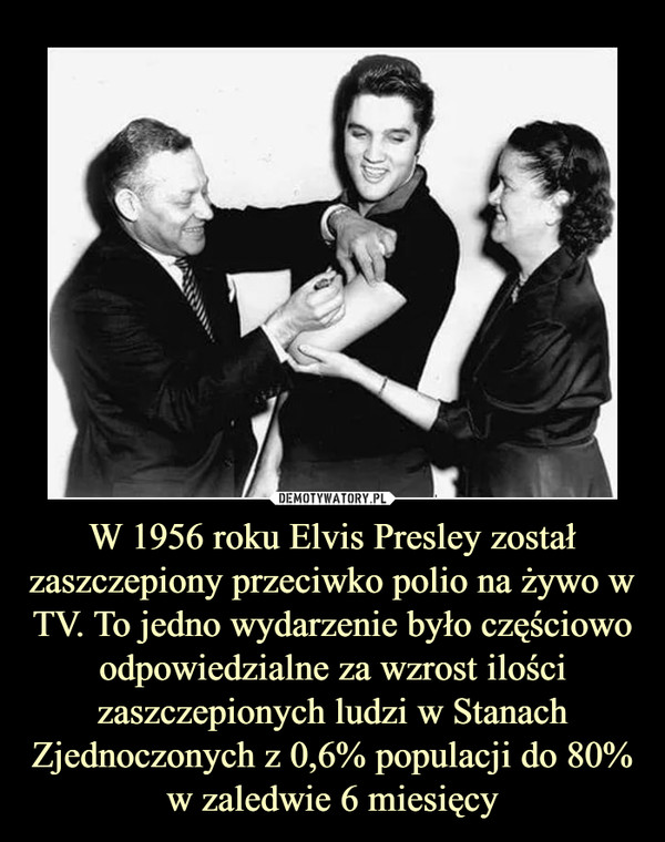W 1956 roku Elvis Presley został zaszczepiony przeciwko polio na żywo w TV. To jedno wydarzenie było częściowo odpowiedzialne za wzrost ilości zaszczepionych ludzi w Stanach Zjednoczonych z 0,6% populacji do 80% w zaledwie 6 miesięcy –  