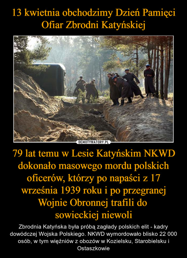 13 kwietnia obchodzimy Dzień Pamięci Ofiar Zbrodni Katyńskiej 79 lat temu w Lesie Katyńskim NKWD dokonało masowego mordu polskich oficerów, którzy po napaści z 17 września 1939 roku i po przegranej Wojnie Obronnej trafili do 
sowieckiej niewoli