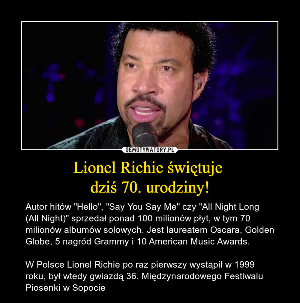 Lionel Richie świętuje dziś 70. urodziny! – Autor hitów "Hello", "Say You Say Me" czy "All Night Long (All Night)" sprzedał ponad 100 milionów płyt, w tym 70 milionów albumów solowych. Jest laureatem Oscara, Golden Globe, 5 nagród Grammy i 10 American Music Awards. W Polsce Lionel Richie po raz pierwszy wystąpił w 1999 roku, był wtedy gwiazdą 36. Międzynarodowego Festiwalu Piosenki w Sopocie 