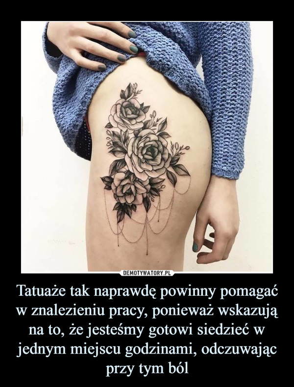 Tatuaże tak naprawdę powinny pomagać w znalezieniu pracy, ponieważ wskazują na to, że jesteśmy gotowi siedzieć w jednym miejscu godzinami, odczuwając przy tym ból –  