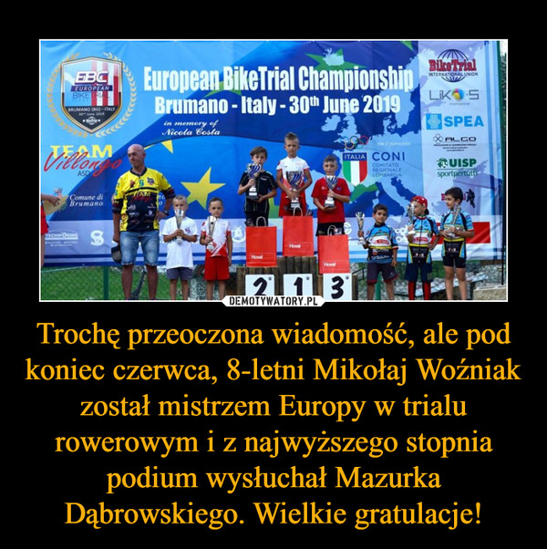 Trochę przeoczona wiadomość, ale pod koniec czerwca, 8-letni Mikołaj Woźniak został mistrzem Europy w trialu rowerowym i z najwyższego stopnia podium wysłuchał Mazurka Dąbrowskiego. Wielkie gratulacje! –  