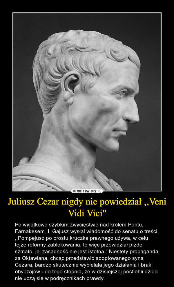 Juliusz Cezar nigdy nie powiedział ,,Veni Vidi Vici" – Po wyjątkowo szybkim zwycięstwie nad królem Pontu, Farnakesem II, Gajusz wysłał wiadomość do senatu o treści ,,Pompejusz po prostu kruczka prawnego używa, w celu tejże reformy zablokowania, to więc przewidział pízdo sżmato, jej zasadność nie jest istotna." Niestety propaganda za Oktawiana, chcąc przedstawić adoptowanego syna Cezara, bardzo skutecznie wybielała jego działania i brak obyczajów - do tego stopnia, że w dzisiejszej postlehii dzieci nie uczą się w podręcznikach prawdy. 