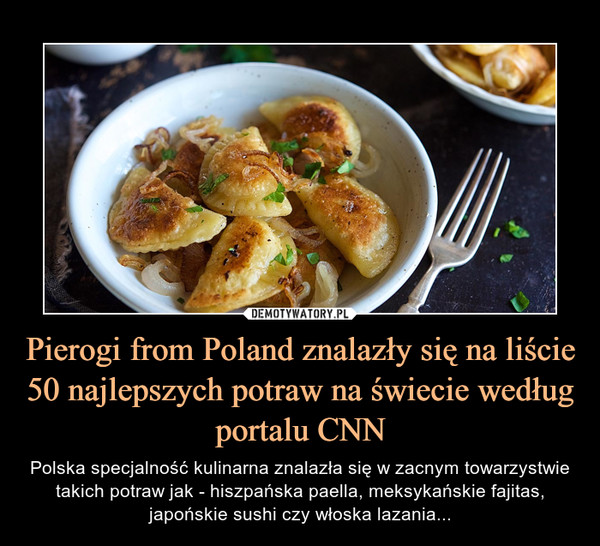 Pierogi from Poland znalazły się na liście 50 najlepszych potraw na świecie według portalu CNN – Polska specjalność kulinarna znalazła się w zacnym towarzystwie takich potraw jak - hiszpańska paella, meksykańskie fajitas, japońskie sushi czy włoska lazania... 