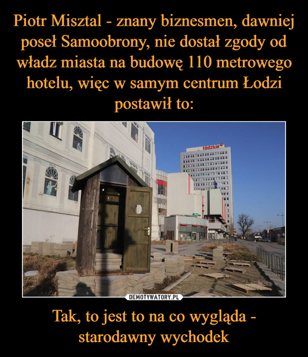 Piotr Misztal - znany biznesmen, dawniej poseł Samoobrony, nie dostał zgody od władz miasta na budowę 110 metrowego hotelu, więc w samym centrum Łodzi postawił to: Tak, to jest to na co wygląda - starodawny wychodek