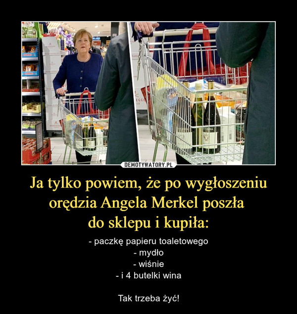 Ja tylko powiem, że po wygłoszeniu orędzia Angela Merkel poszła do sklepu i kupiła: – - paczkę papieru toaletowego- mydło- wiśnie- i 4 butelki winaTak trzeba żyć! 