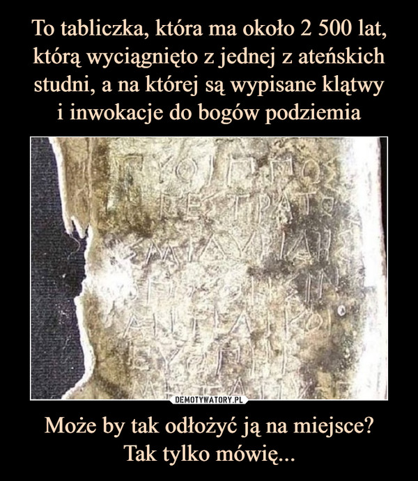 To tabliczka, która ma około 2 500 lat, którą wyciągnięto z jednej z ateńskich studni, a na której są wypisane klątwy
i inwokacje do bogów podziemia Może by tak odłożyć ją na miejsce?
Tak tylko mówię...
