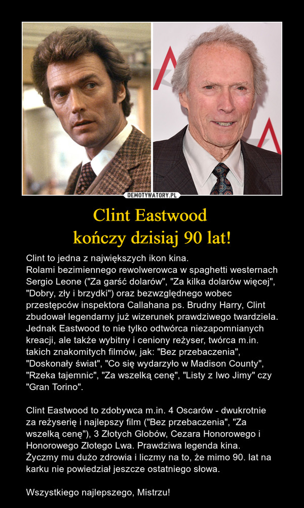 Clint Eastwood kończy dzisiaj 90 lat! – Clint to jedna z największych ikon kina. Rolami bezimiennego rewolwerowca w spaghetti westernach Sergio Leone ("Za garść dolarów", "Za kilka dolarów więcej", "Dobry, zły i brzydki") oraz bezwzględnego wobec przestępców inspektora Callahana ps. Brudny Harry, Clint zbudował legendarny już wizerunek prawdziwego twardziela. Jednak Eastwood to nie tylko odtwórca niezapomnianych kreacji, ale także wybitny i ceniony reżyser, twórca m.in. takich znakomitych filmów, jak: "Bez przebaczenia", "Doskonały świat", "Co się wydarzyło w Madison County", "Rzeka tajemnic", "Za wszelką cenę", "Listy z Iwo Jimy" czy "Gran Torino". Clint Eastwood to zdobywca m.in. 4 Oscarów - dwukrotnie za reżyserię i najlepszy film ("Bez przebaczenia", "Za wszelką cenę"), 3 Złotych Globów, Cezara Honorowego i Honorowego Złotego Lwa. Prawdziwa legenda kina. Życzmy mu dużo zdrowia i liczmy na to, że mimo 90. lat na karku nie powiedział jeszcze ostatniego słowa. Wszystkiego najlepszego, Mistrzu! 