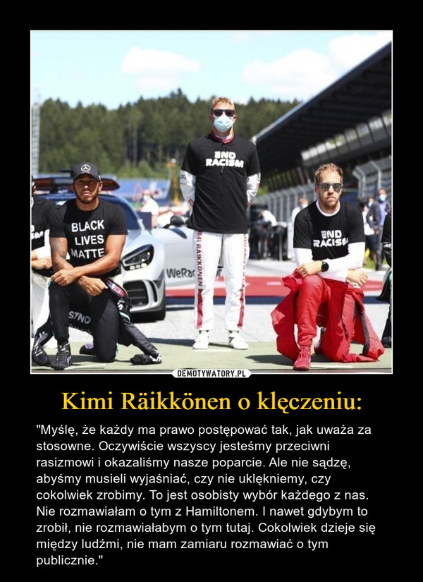 Kimi Räikkönen o klęczeniu: – "Myślę, że każdy ma prawo postępować tak, jak uważa za stosowne. Oczywiście wszyscy jesteśmy przeciwni rasizmowi i okazaliśmy nasze poparcie. Ale nie sądzę, abyśmy musieli wyjaśniać, czy nie uklękniemy, czy cokolwiek zrobimy. To jest osobisty wybór każdego z nas. Nie rozmawiałam o tym z Hamiltonem. I nawet gdybym to zrobił, nie rozmawiałabym o tym tutaj. Cokolwiek dzieje się między ludźmi, nie mam zamiaru rozmawiać o tym publicznie." 