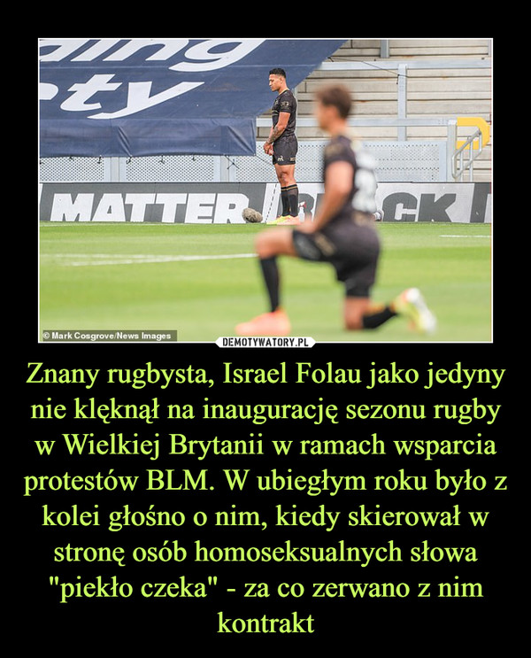 Znany rugbysta, Israel Folau jako jedyny nie klęknął na inaugurację sezonu rugby w Wielkiej Brytanii w ramach wsparcia protestów BLM. W ubiegłym roku było z kolei głośno o nim, kiedy skierował w stronę osób homoseksualnych słowa "piekło czeka" - za co zerwano z nim kontrakt