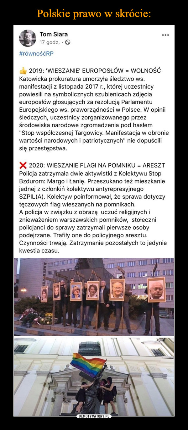  –  2019: 'WIESZANIE' EUROPOSŁÓW = WOLNOŚĆKatowicka prokuratura umorzyła śledztwo ws. manifestacji z listopada 2017 r., której uczestnicy powiesili na symbolicznych szubienicach zdjęcia europosłów głosujących za rezolucją Parlamentu Europejskiego ws. praworządności w Polsce. W opinii śledczych, uczestnicy zorganizowanego przez środowiska narodowe zgromadzenia pod hasłem "Stop współczesnej Targowicy. Manifestacja w obronie wartości narodowych i patriotycznych" nie dopuścili się przestępstwa.❌ 2020: WIESZANIE FLAGI NA POMNIKU = ARESZTPolicja zatrzymała dwie aktywistki z Kolektywu Stop Bzdurom: Margo i Łanię. Przeszukano też mieszkanie jednej z członkiń kolektywu antyrepresyjnego SZPIL(A). Kolektyw poinformował, że sprawa dotyczy tęczowych flag wieszanych na pomnikach.A policja w związku z obrazą uczuć religijnych i znieważeniem warszawskich pomników, stołeczni policjanci do sprawy zatrzymali pierwsze osoby podejrzane. Trafiły one do policyjnego aresztu. Czynności trwają. Zatrzymanie pozostałych to jedynie kwestia czasu.